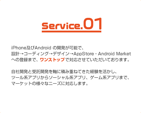 エフォトップでは、スマートフォン向けのアプリ開発を行なっています。iPhone及びAndroid の開発が可能で、設計→コーディング→デザイン→AppStore・Android Marketへの登録まで、ワンストップで対応させていただいております。自社開発と受託開発を軸に積み重ねてきた経験を活かし、ツール系アプリからソーシャル系アプリ、ゲーム系アプリまで、マーケットの様々なニーズに対応します。