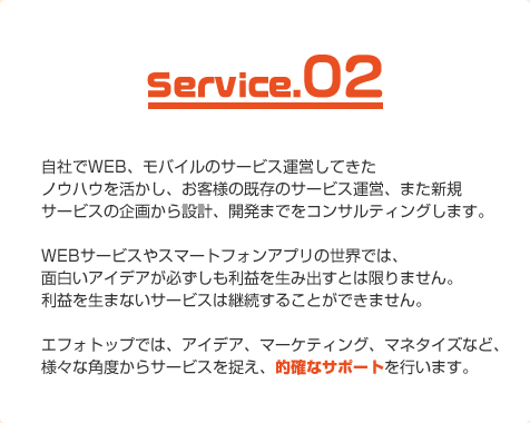 自社でWEB、モバイルのサービス運営してきたノウハウを活かし、お客様の既存のサービス運営、また新規サービスの企画から設計、開発までをコンサルティングします。WEBサービスやスマートフォンアプリの世界では、面白いアイデアが必ずしも利益を生み出すとは限りません。利益を生まないサービスは継続することができません。エフォトップでは、アイデア、マーケティング、マネタイズなど、様々な角度からサービスを捉え、的確なサポートを行います。