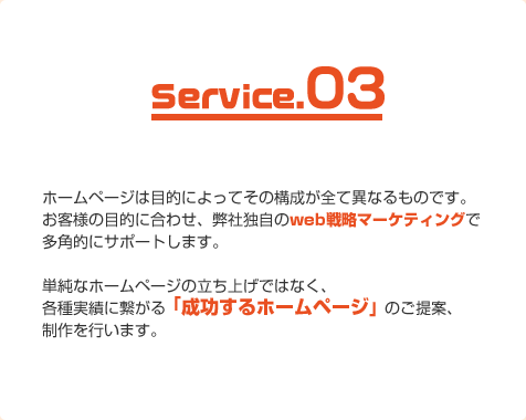 ホームページは目的によってその構成が全て異なるものです。お客様の目的に合わせ、弊社独自のweb戦略マーケティングで多角的にサポートします。単純なホームページの立ち上げではなく、各種実績に繋がる「成功するホームページ」のご提案、制作を行います。